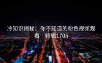冷知识揭秘：你不知道的粉色视频观看 · 特辑1705