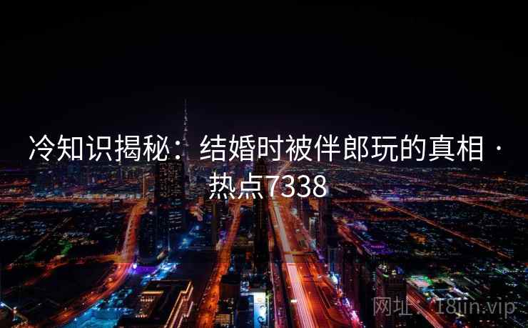 冷知识揭秘：结婚时被伴郎玩的真相 · 热点7338
