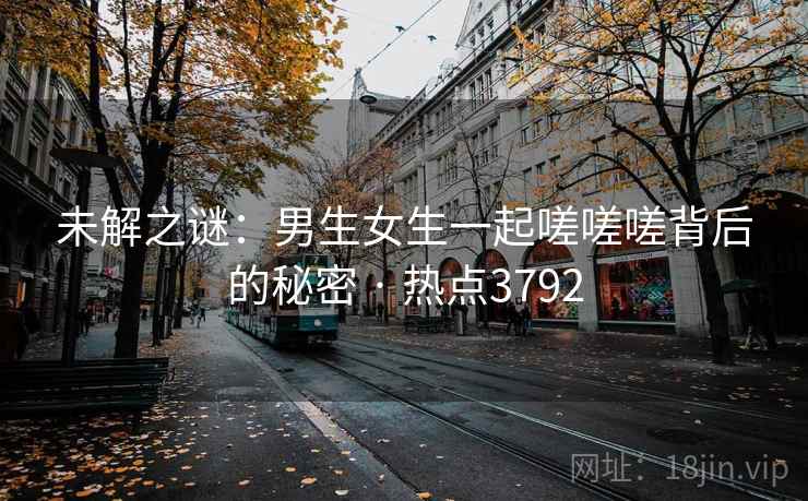 未解之谜:男生女生一起嗟嗟嗟背后的秘密 · 热点3792 未解之谜:男生女生一起嗟嗟嗟背后的秘密 · 热点3792
