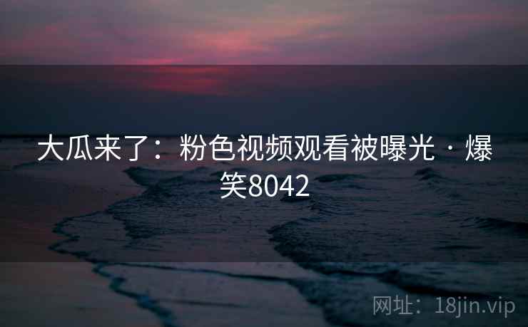 大瓜来了：粉色视频观看被曝光 · 爆笑8042