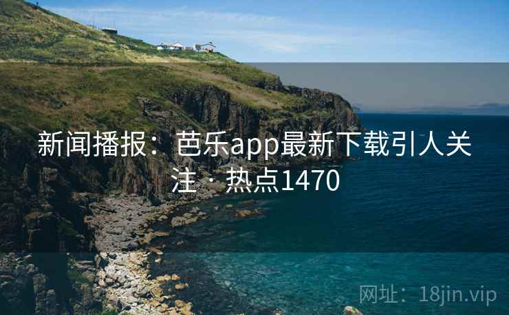 新闻播报：芭乐app最新下载引人关注 · 热点1470
