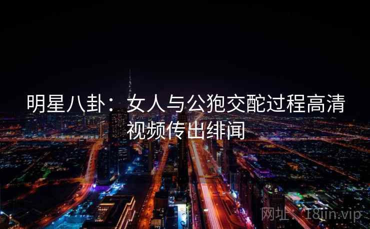 明星八卦：女人与公狍交酡过程高清视频传出绯闻