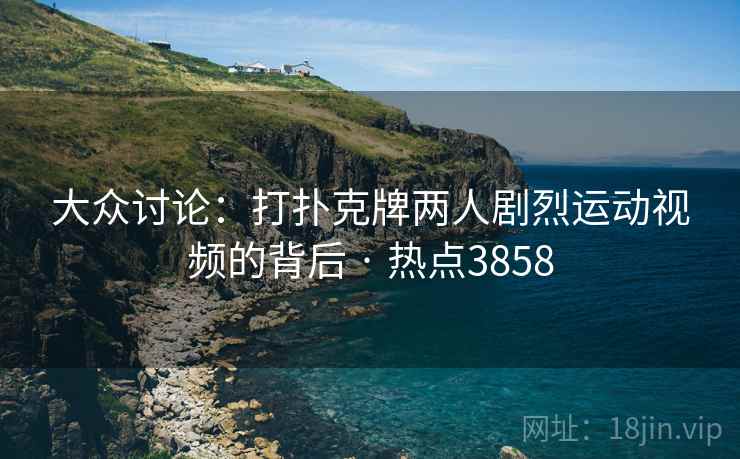 大众讨论：打扑克牌两人剧烈运动视频的背后 · 热点3858