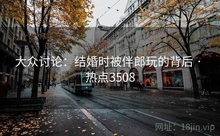 大众讨论：结婚时被伴郎玩的背后 · 热点3508